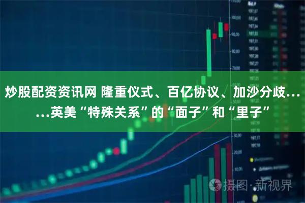 炒股配资资讯网 隆重仪式、百亿协议、加沙分歧……英美“特殊关系”的“面子”和“里子”
