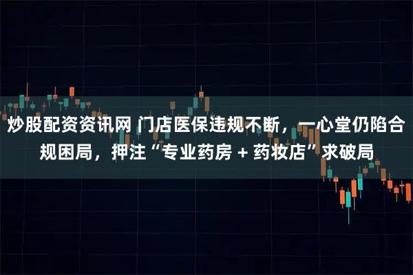 炒股配资资讯网 门店医保违规不断，一心堂仍陷合规困局，押注“专业药房 + 药妆店”求破局