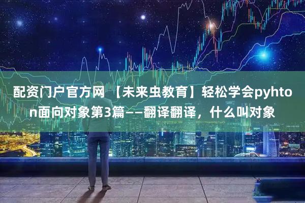 配资门户官方网 【未来虫教育】轻松学会pyhton面向对象第3篇——翻译翻译，什么叫对象
