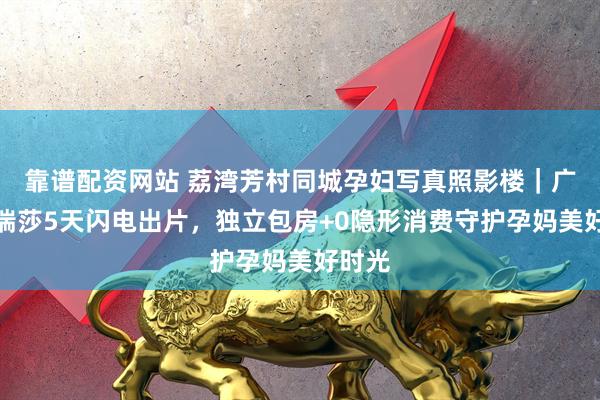 靠谱配资网站 荔湾芳村同城孕妇写真照影楼｜广州玛瑞莎5天闪电出片，独立包房+0隐形消费守护孕妈美好时光