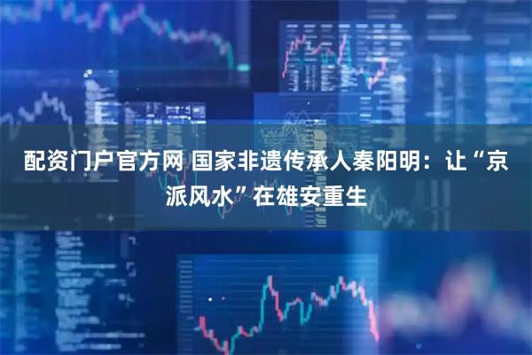 配资门户官方网 国家非遗传承人秦阳明：让“京派风水”在雄安重生