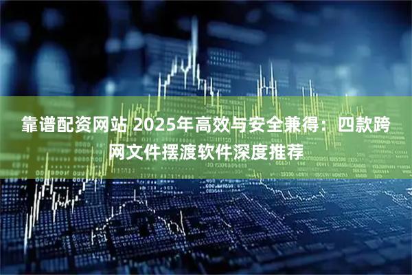 靠谱配资网站 2025年高效与安全兼得:四款跨网文件摆渡软件深度推荐