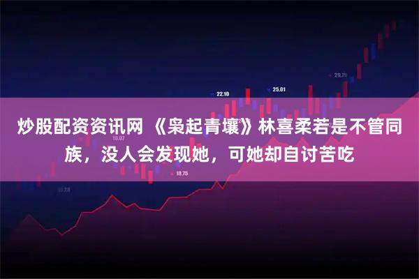 炒股配资资讯网 《枭起青壤》林喜柔若是不管同族，没人会发现她，可她却自讨苦吃