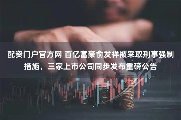 配资门户官方网 百亿富豪俞发祥被采取刑事强制措施，三家上市公司同步发布重磅公告
