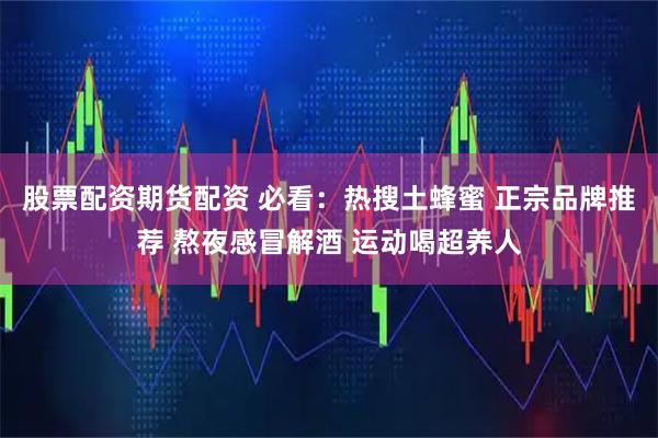 股票配资期货配资 必看：热搜土蜂蜜 正宗品牌推荐 熬夜感冒解酒 运动喝超养人