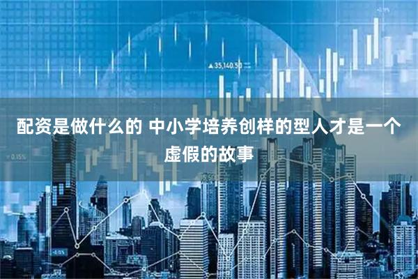 配资是做什么的 中小学培养创样的型人才是一个虚假的故事