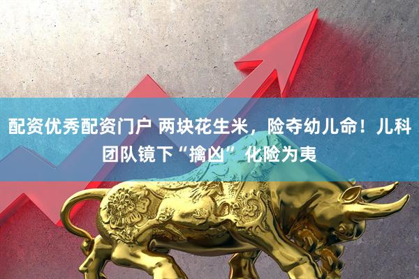 配资优秀配资门户 两块花生米，险夺幼儿命！儿科团队镜下“擒凶” 化险为夷