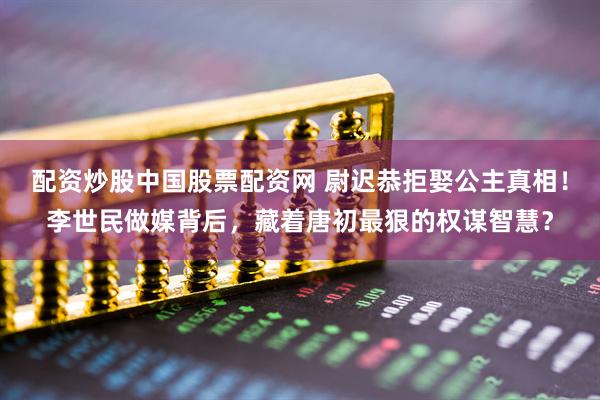 配资炒股中国股票配资网 尉迟恭拒娶公主真相！李世民做媒背后，藏着唐初最狠的权谋智慧？