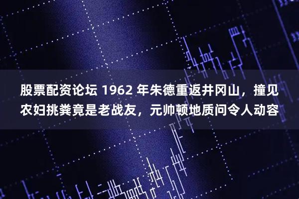 股票配资论坛 1962 年朱德重返井冈山，撞见农妇挑粪竟是老战友，元帅顿地质问令人动容