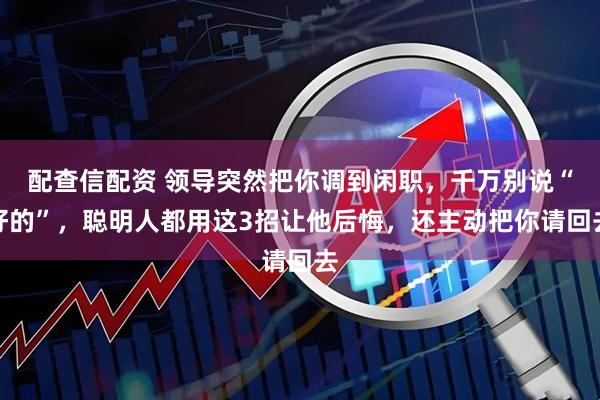 配查信配资 领导突然把你调到闲职,千万别说“好的”,聪明人都用这3招让他后悔,还主动把你请回去