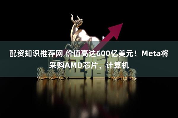 配资知识推荐网 价值高达600亿美元！Meta将采购AMD芯片、计算机