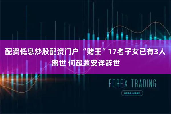 配资低息炒股配资门户 “赌王”17名子女已有3人离世 何超蕸安详辞世