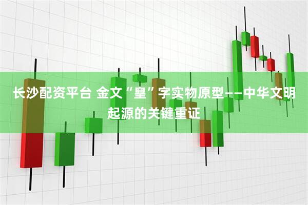 长沙配资平台 金文“皇”字实物原型——中华文明起源的关键重证