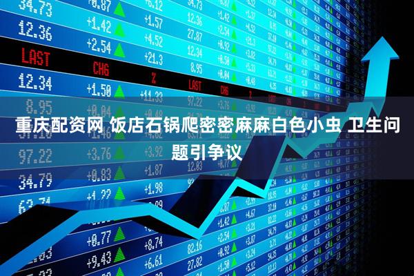 重庆配资网 饭店石锅爬密密麻麻白色小虫 卫生问题引争议