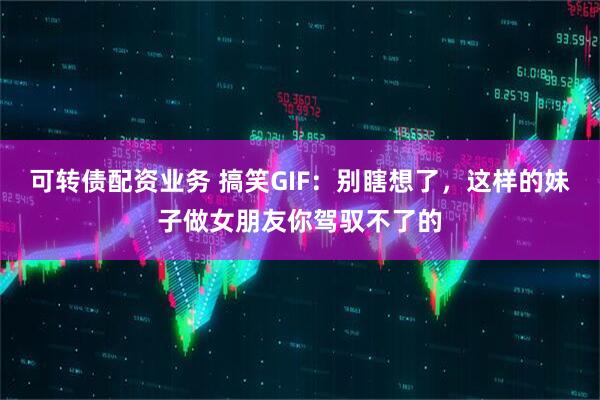可转债配资业务 搞笑GIF：别瞎想了，这样的妹子做女朋友你驾驭不了的