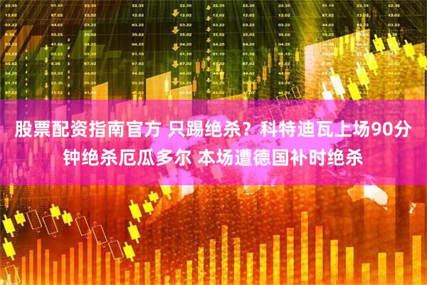 股票配资指南官方 只踢绝杀？科特迪瓦上场90分钟绝杀厄瓜多尔 本场遭德国补时绝杀