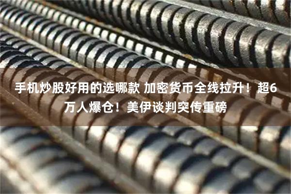 手机炒股好用的选哪款 加密货币全线拉升！超6万人爆仓！美伊谈判突传重磅