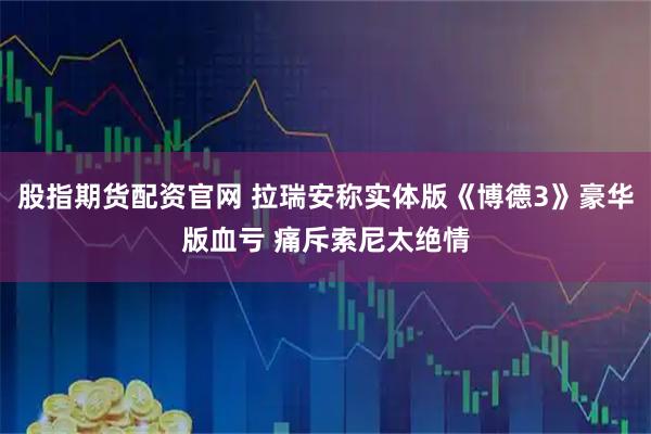 股指期货配资官网 拉瑞安称实体版《博德3》豪华版血亏 痛斥索尼太绝情