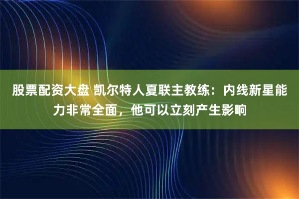 股票配资大盘 凯尔特人夏联主教练：内线新星能力非常全面，他可以立刻产生影响