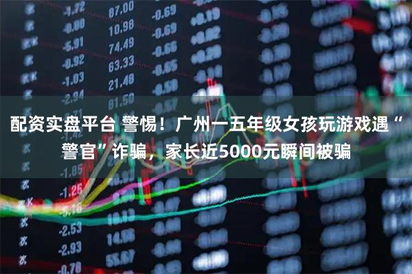 配资实盘平台 警惕！广州一五年级女孩玩游戏遇“警官”诈骗，家长近5000元瞬间被骗