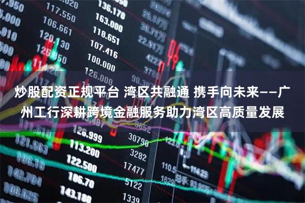 炒股配资正规平台 湾区共融通 携手向未来——广州工行深耕跨境金融服务助力湾区高质量发展