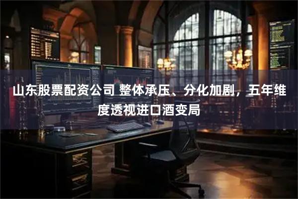 山东股票配资公司 整体承压、分化加剧，五年维度透视进口酒变局