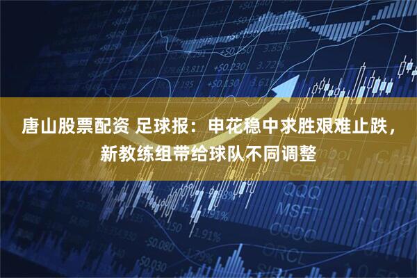 唐山股票配资 足球报：申花稳中求胜艰难止跌，新教练组带给球队不同调整
