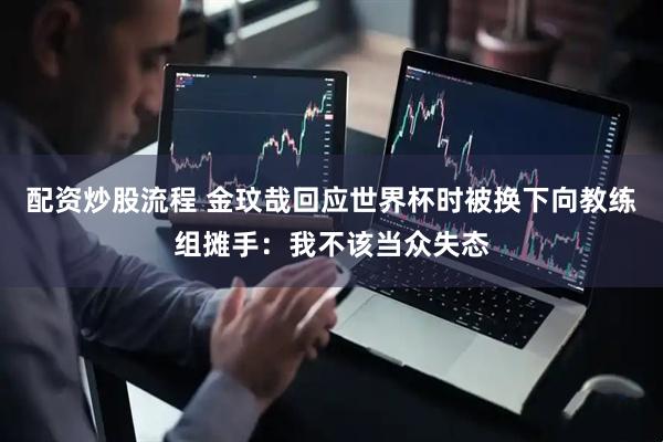 配资炒股流程 金玟哉回应世界杯时被换下向教练组摊手：我不该当众失态