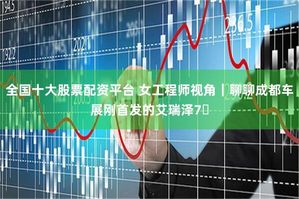 全国十大股票配资平台 女工程师视角｜聊聊成都车展刚首发的艾瑞泽7✨