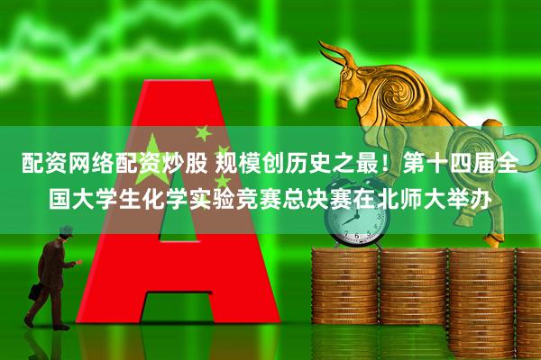 配资网络配资炒股 规模创历史之最！第十四届全国大学生化学实验竞赛总决赛在北师大举办