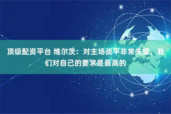 顶级配资平台 维尔茨：对主场战平非常失望，我们对自己的要求是最高的