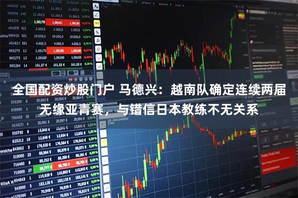 全国配资炒股门户 马德兴：越南队确定连续两届无缘亚青赛，与错信日本教练不无关系