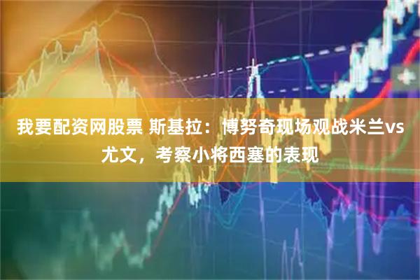 我要配资网股票 斯基拉：博努奇现场观战米兰vs尤文，考察小将西塞的表现