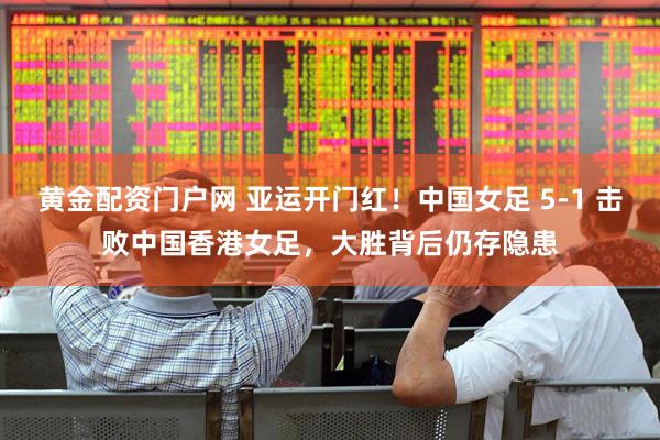 黄金配资门户网 亚运开门红！中国女足 5-1 击败中国香港女足，大胜背后仍存隐患